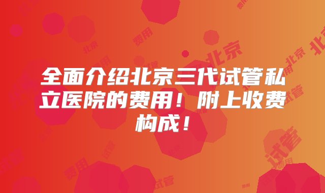 全面介绍北京三代试管私立医院的费用！附上收费构成！