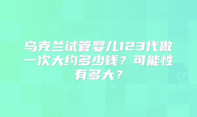 乌克兰试管婴儿123代做一次大约多少钱？可能性有多大？