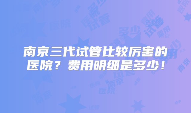 南京三代试管比较厉害的医院？费用明细是多少！