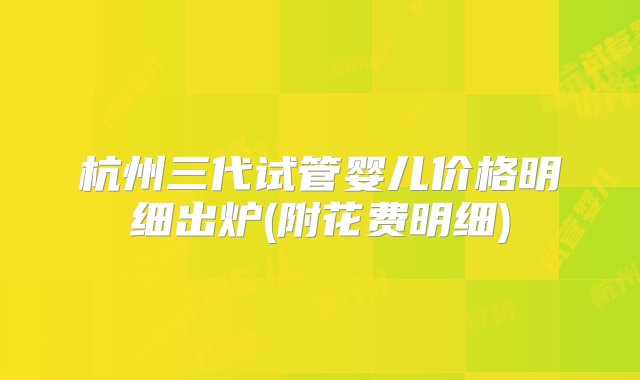 杭州三代试管婴儿价格明细出炉(附花费明细)