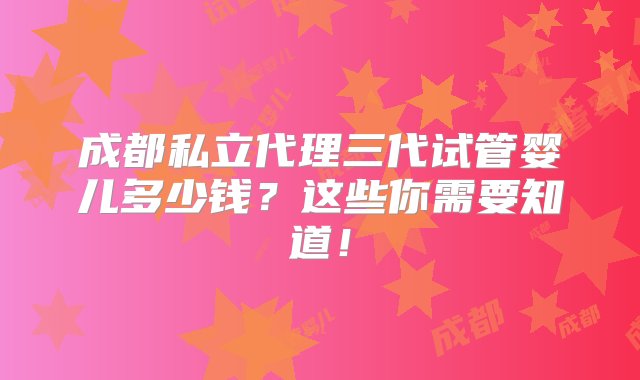 成都私立代理三代试管婴儿多少钱？这些你需要知道！