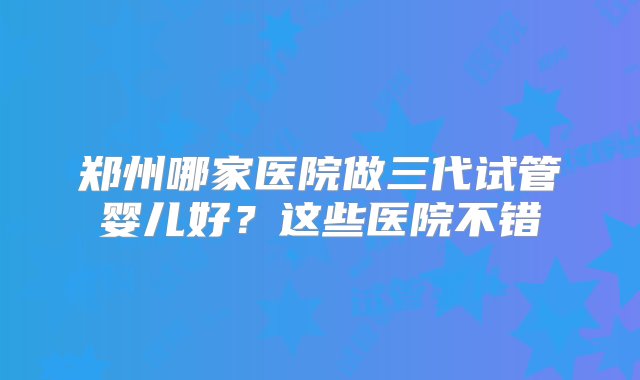 郑州哪家医院做三代试管婴儿好？这些医院不错