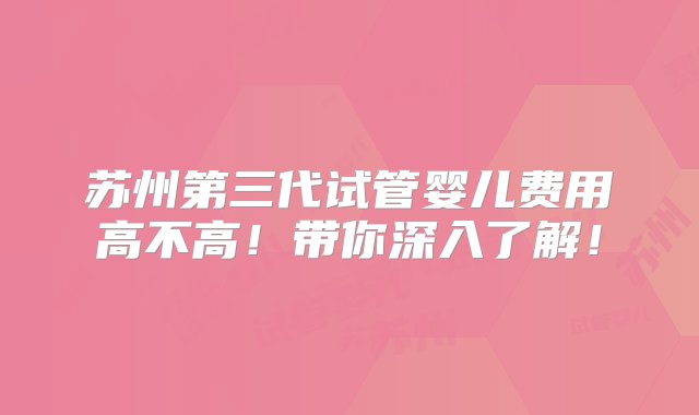 苏州第三代试管婴儿费用高不高！带你深入了解！