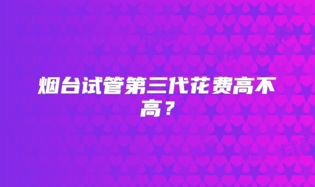 烟台试管第三代花费高不高？