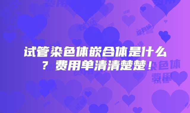 试管染色体嵌合体是什么？费用单清清楚楚！