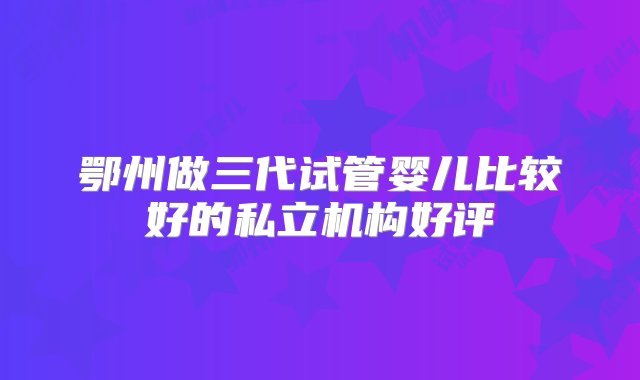 鄂州做三代试管婴儿比较好的私立机构好评