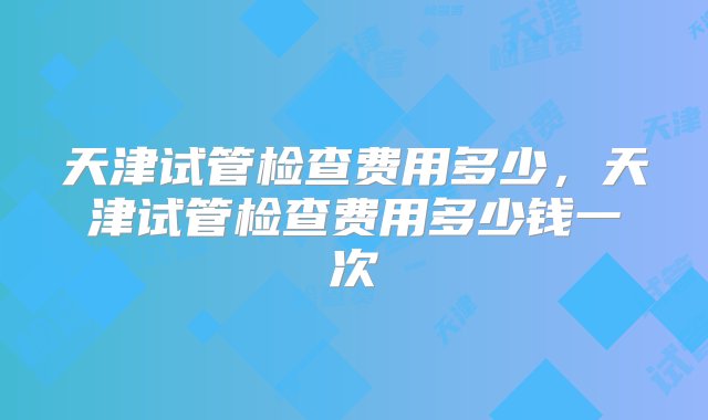 天津试管检查费用多少，天津试管检查费用多少钱一次