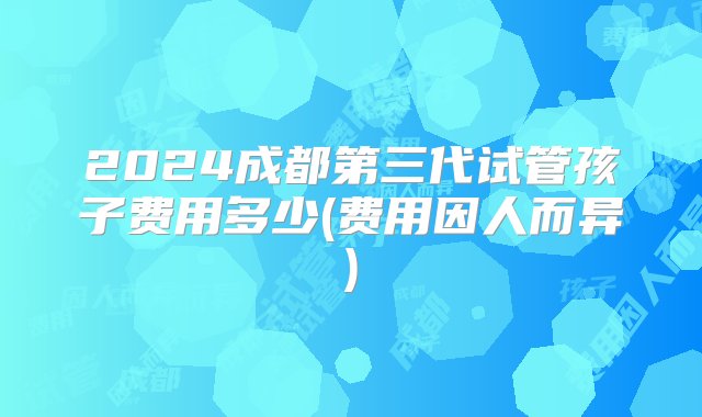 2024成都第三代试管孩子费用多少(费用因人而异)