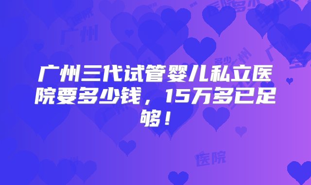 广州三代试管婴儿私立医院要多少钱，15万多已足够！