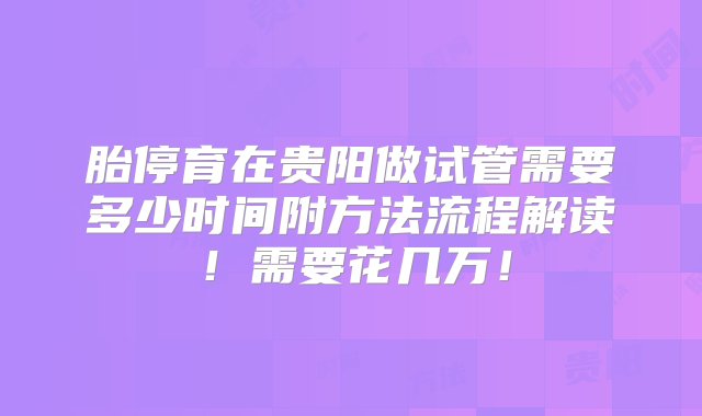 胎停育在贵阳做试管需要多少时间附方法流程解读！需要花几万！