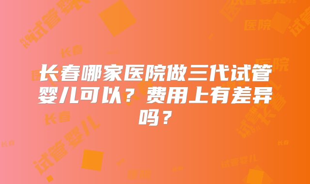 长春哪家医院做三代试管婴儿可以？费用上有差异吗？