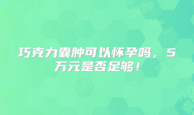 巧克力囊肿可以怀孕吗，5万元是否足够！