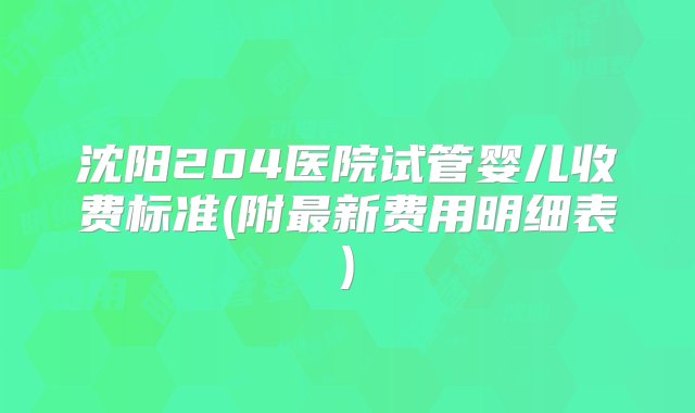 沈阳204医院试管婴儿收费标准(附最新费用明细表)