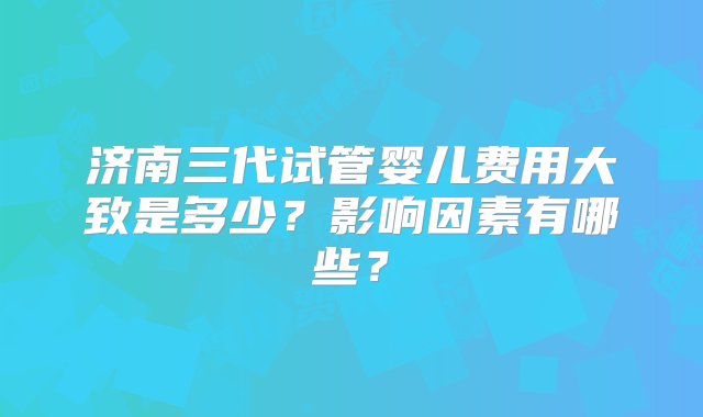 济南三代试管婴儿费用大致是多少？影响因素有哪些？