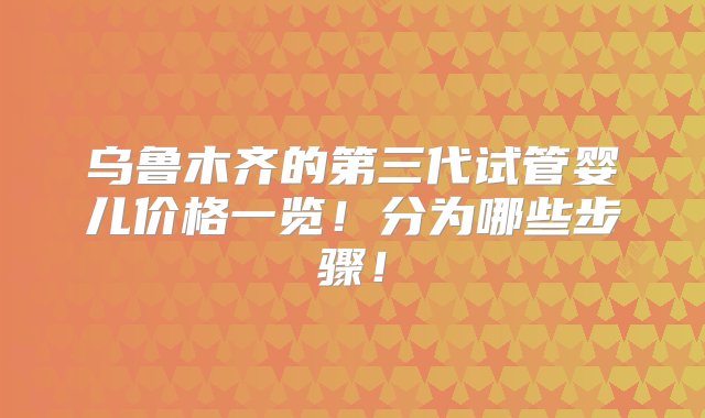 乌鲁木齐的第三代试管婴儿价格一览！分为哪些步骤！