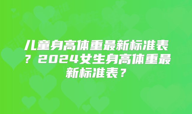 儿童身高体重最新标准表？2024女生身高体重最新标准表？