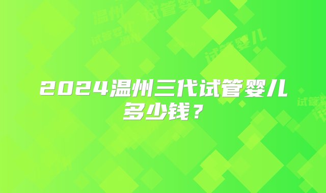 2024温州三代试管婴儿多少钱？