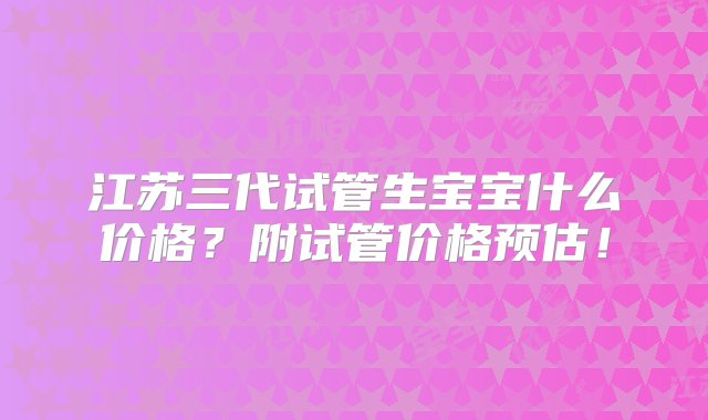 江苏三代试管生宝宝什么价格？附试管价格预估！