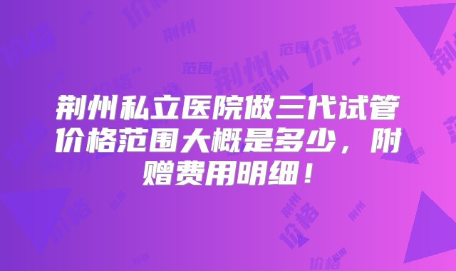 荆州私立医院做三代试管价格范围大概是多少，附赠费用明细！