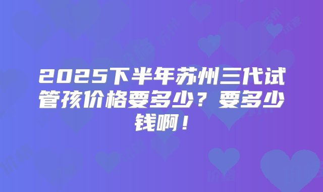 2025下半年苏州三代试管孩价格要多少？要多少钱啊！