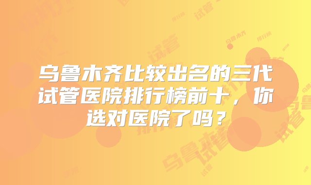 乌鲁木齐比较出名的三代试管医院排行榜前十，你选对医院了吗？