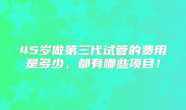 45岁做第三代试管的费用是多少，都有哪些项目！