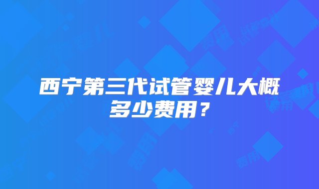 西宁第三代试管婴儿大概多少费用？