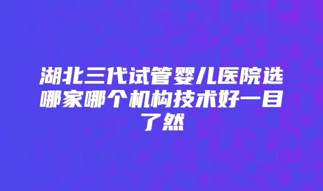 湖北三代试管婴儿医院选哪家哪个机构技术好一目了然