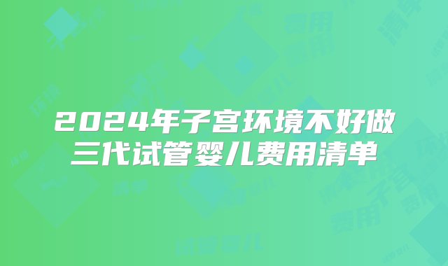 2024年子宫环境不好做三代试管婴儿费用清单