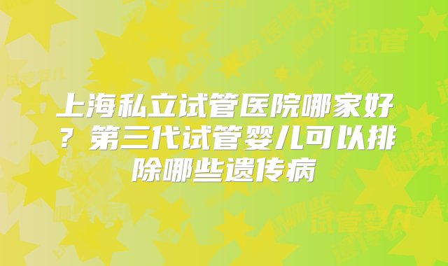 上海私立试管医院哪家好？第三代试管婴儿可以排除哪些遗传病