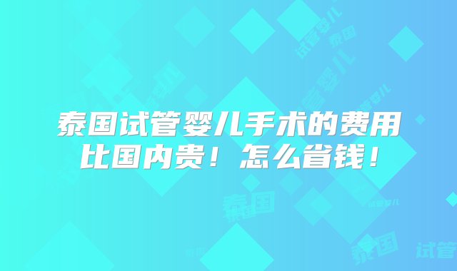 泰国试管婴儿手术的费用比国内贵！怎么省钱！