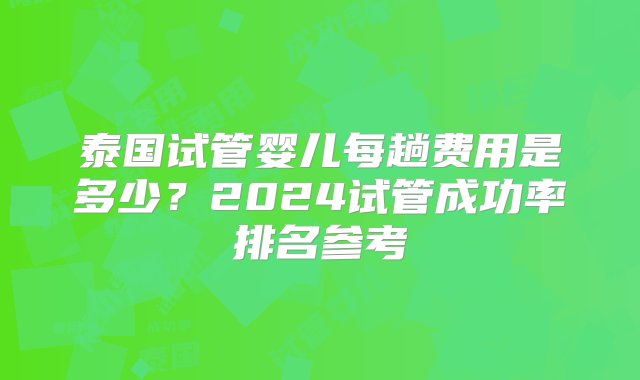 泰国试管婴儿每趟费用是多少？2024试管成功率排名参考