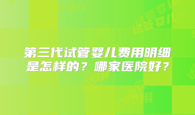 第三代试管婴儿费用明细是怎样的？哪家医院好？