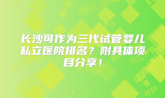 长沙可作为三代试管婴儿私立医院排名？附具体项目分享！