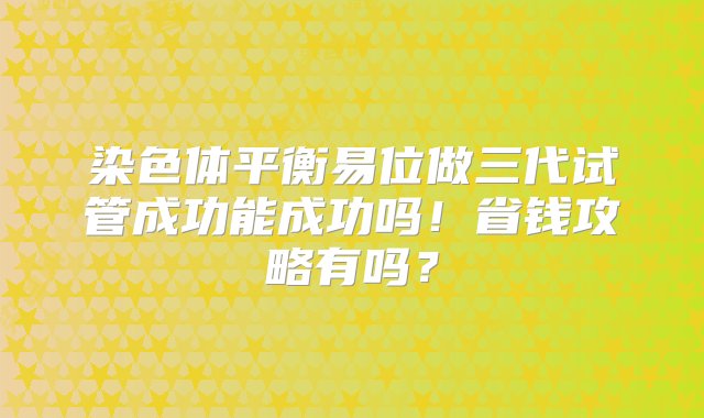 染色体平衡易位做三代试管成功能成功吗！省钱攻略有吗？