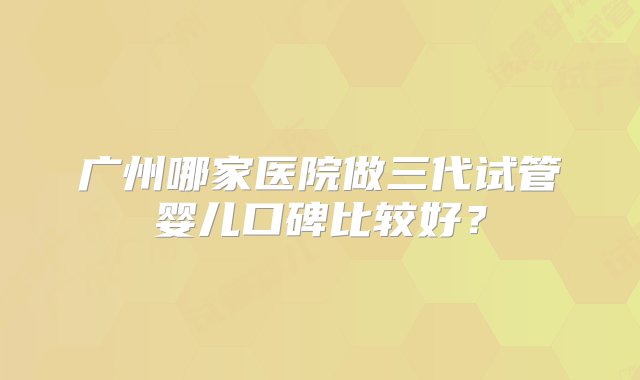 广州哪家医院做三代试管婴儿口碑比较好？