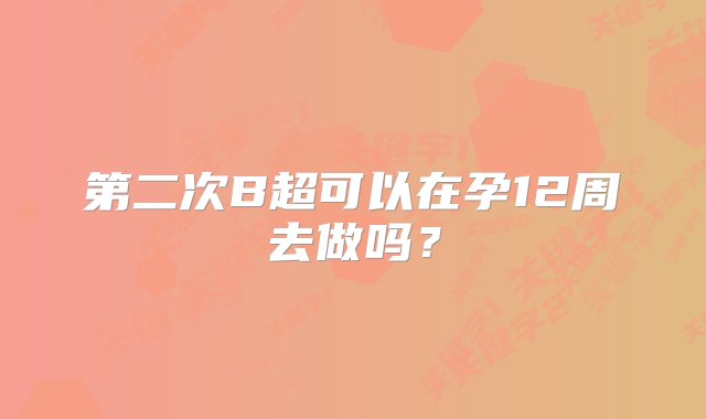 第二次B超可以在孕12周去做吗？