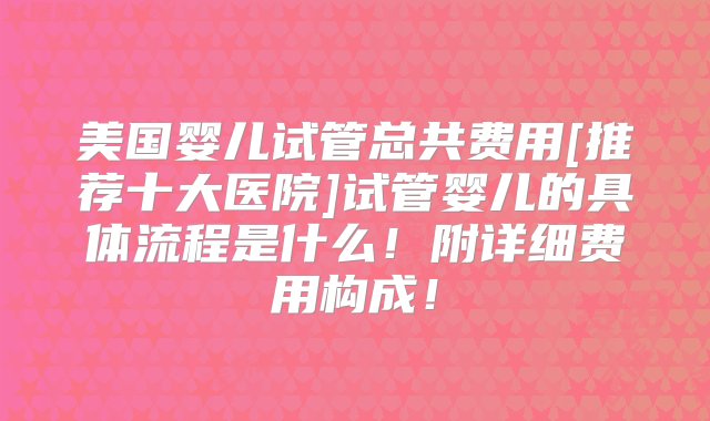 美国婴儿试管总共费用[推荐十大医院]试管婴儿的具体流程是什么！附详细费用构成！