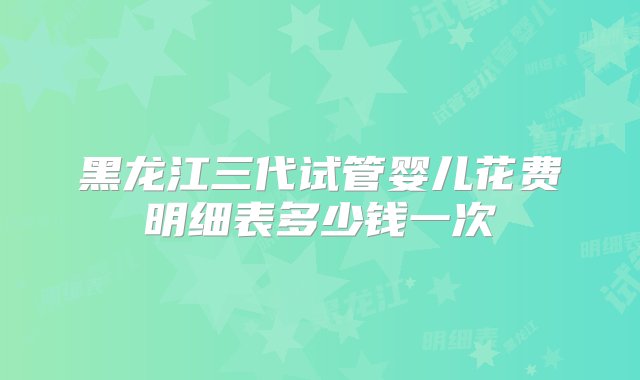 黑龙江三代试管婴儿花费明细表多少钱一次