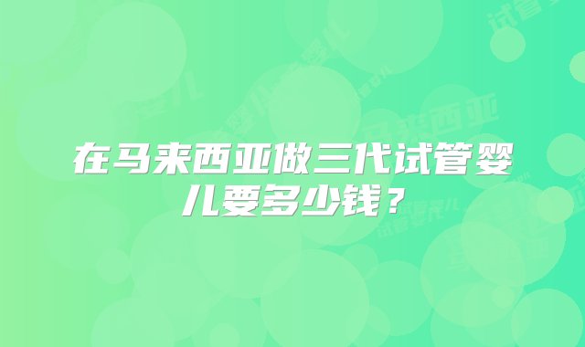 在马来西亚做三代试管婴儿要多少钱？