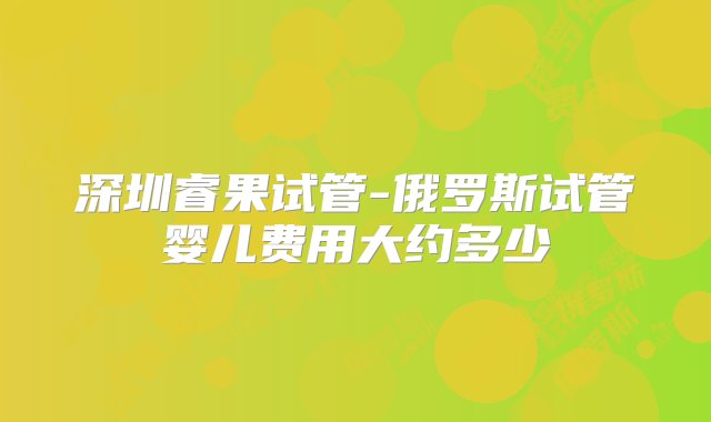 深圳睿果试管-俄罗斯试管婴儿费用大约多少