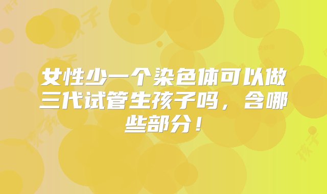 女性少一个染色体可以做三代试管生孩子吗，含哪些部分！