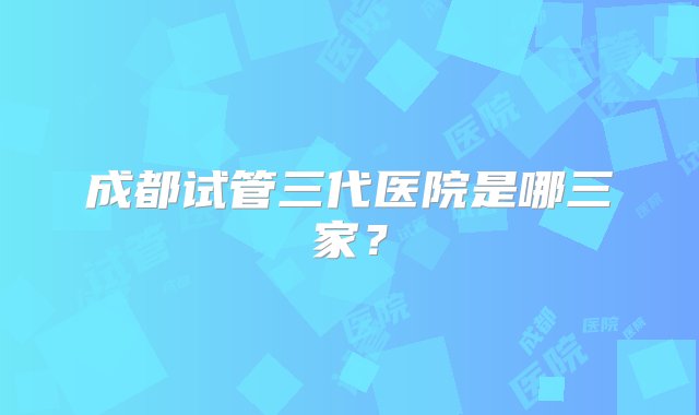 成都试管三代医院是哪三家？