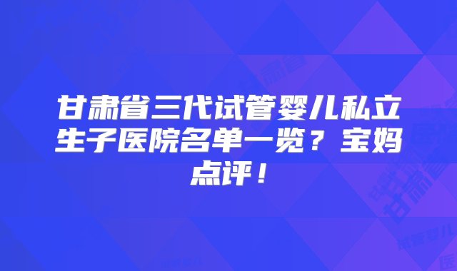 甘肃省三代试管婴儿私立生子医院名单一览？宝妈点评！