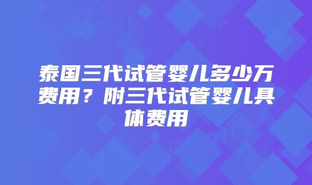 泰国三代试管婴儿多少万费用？附三代试管婴儿具体费用