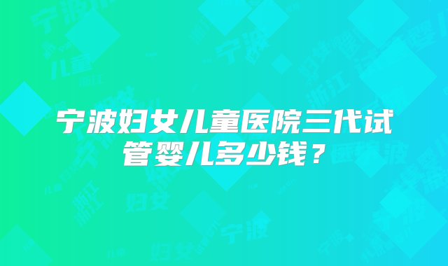 宁波妇女儿童医院三代试管婴儿多少钱？