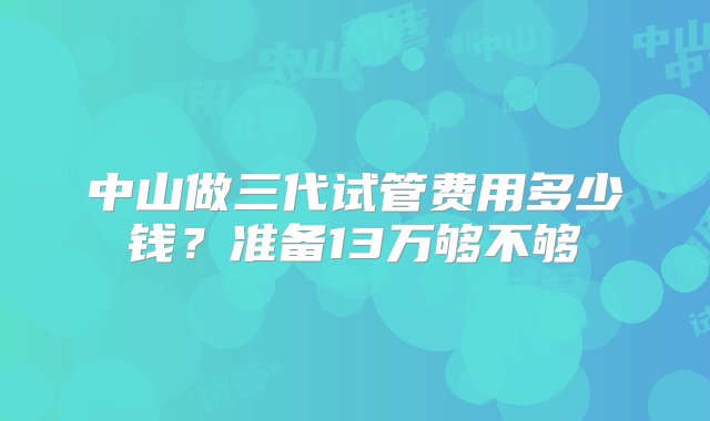 中山做三代试管费用多少钱？准备13万够不够