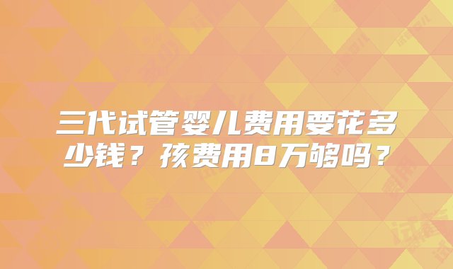 三代试管婴儿费用要花多少钱？孩费用8万够吗？