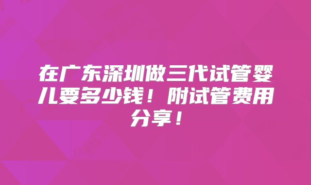 在广东深圳做三代试管婴儿要多少钱！附试管费用分享！