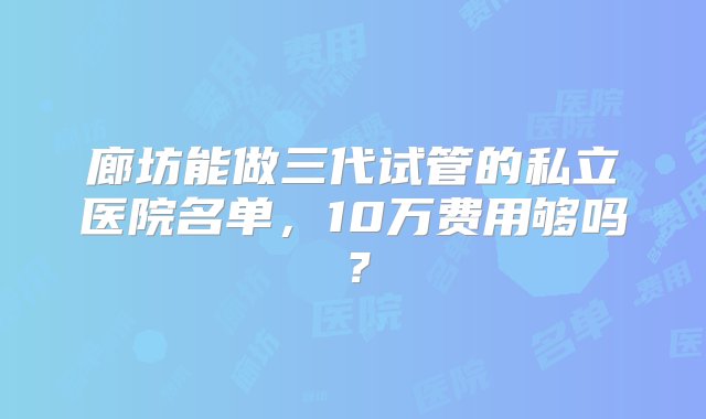 廊坊能做三代试管的私立医院名单，10万费用够吗？